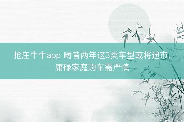 抢庄牛牛app 畴昔两年这3类车型或将退市,庸碌家庭购车需严慎