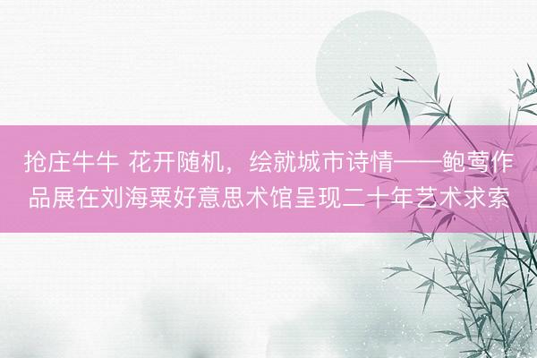 抢庄牛牛 花开随机，绘就城市诗情——鲍莺作品展在刘海粟好意思术馆呈现二十年艺术求索
