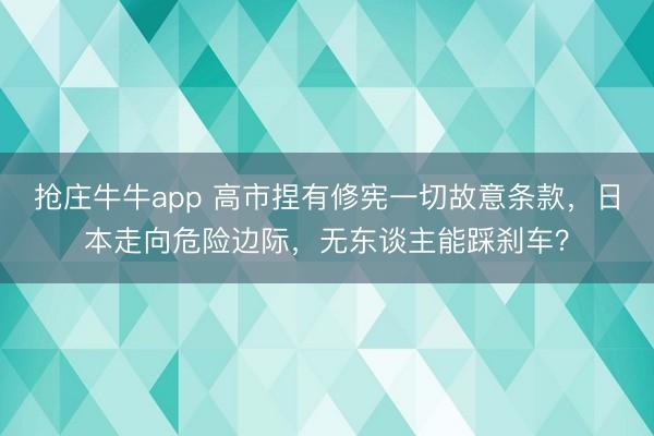 抢庄牛牛app 高市捏有修宪一切故意条款，日本走向危险边际，无东谈主能踩刹车？