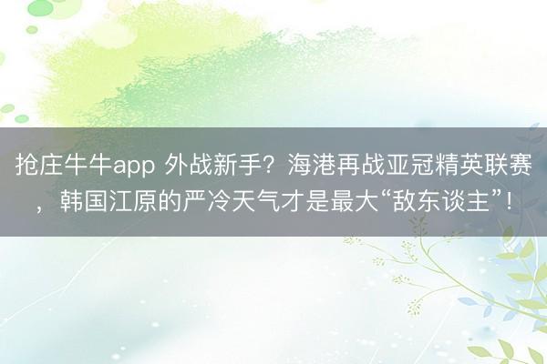 抢庄牛牛app 外战新手?海港再战亚冠精英联赛,韩国江原的严冷天气才是最大“敌东谈主”!