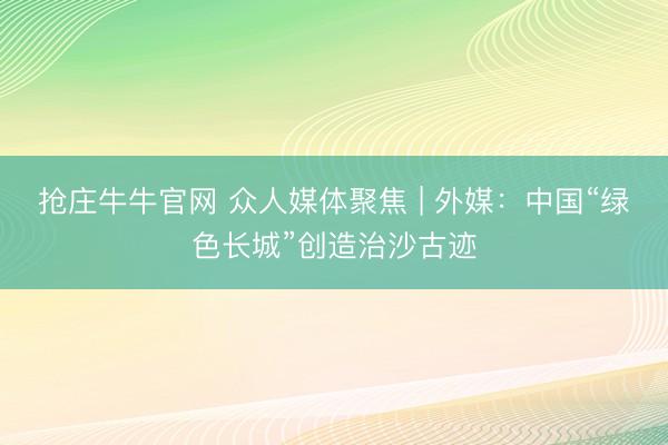 抢庄牛牛官网 众人媒体聚焦 | 外媒：中国“绿色长城”创造治沙古迹