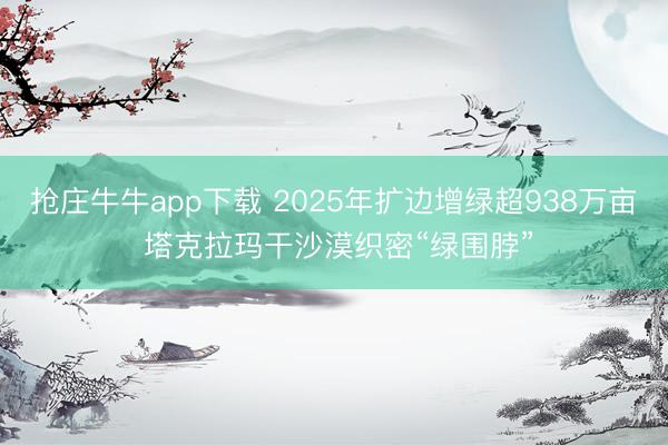 抢庄牛牛app下载 2025年扩边增绿超938万亩 塔克拉玛干沙漠织密“绿围脖”