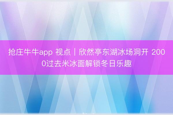 抢庄牛牛app 视点|欣然亭东湖冰场洞开 2000过去米冰面解锁冬日乐趣