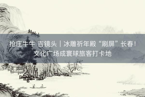 抢庄牛牛 吉镜头｜冰雕祈年殿 “刷屏” 长春！文化广场成寰球旅客打卡地