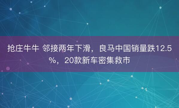 抢庄牛牛 邻接两年下滑，良马中国销量跌12.5%，20款新车密集救市