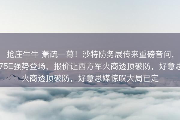 抢庄牛牛 萧疏一幕!沙特防务展传来重磅音问,中国4万吨巨兽075E强势登场,报价让西方军火商透顶破防,好意思媒惊叹大局已定