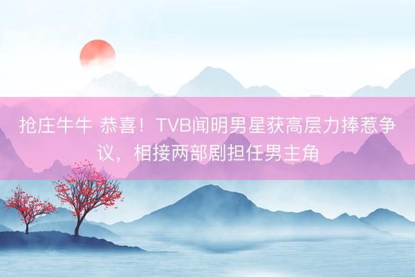 抢庄牛牛 恭喜！TVB闻明男星获高层力捧惹争议，相接两部剧担任男主角