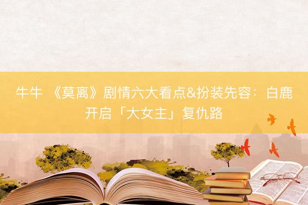 牛牛 《莫离》剧情六大看点&扮装先容：白鹿开启「大女主」复仇路