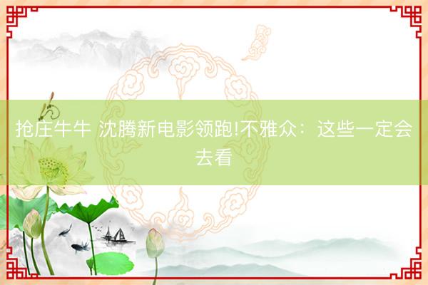 抢庄牛牛 沈腾新电影领跑!不雅众：这些一定会去看