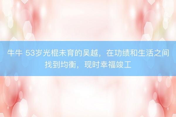 牛牛 53岁光棍未育的吴越,在功绩和生活之间找到均衡,现时幸福竣工