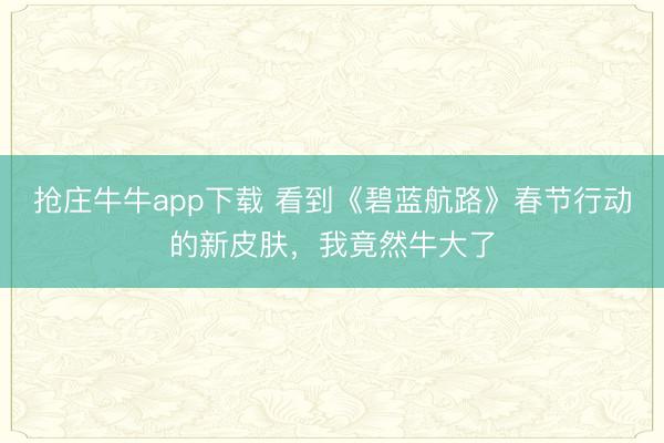 抢庄牛牛app下载 看到《碧蓝航路》春节行动的新皮肤，我竟然牛大了