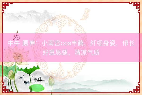 牛牛 原神:小南宫cos申鹤,纤细身姿,修长好意思腿,清凉气质