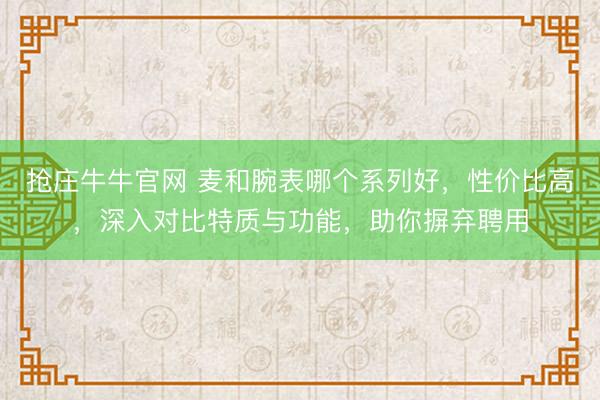 抢庄牛牛官网 麦和腕表哪个系列好,性价比高,深入对比特质与功能,助你摒弃聘用