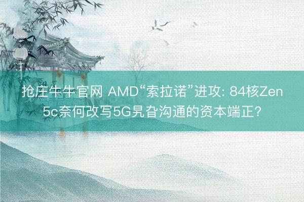 抢庄牛牛官网 AMD“索拉诺”进攻: 84核Zen5c奈何改写5G旯旮沟通的资本端正?