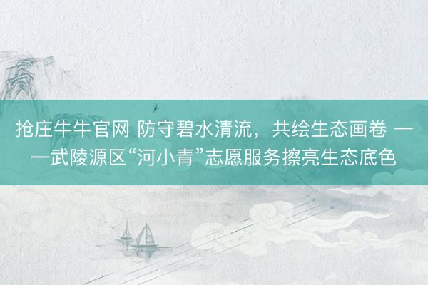 抢庄牛牛官网 防守碧水清流，共绘生态画卷 ——武陵源区“河小青”志愿服务擦亮生态底色