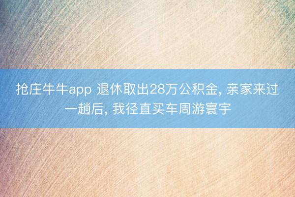 抢庄牛牛app 退休取出28万公积金， 亲家来过一趟后， 我径直买车周游寰宇