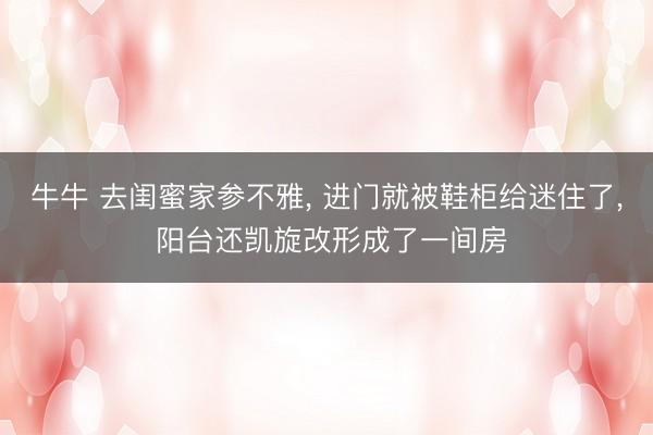 牛牛 去闺蜜家参不雅， 进门就被鞋柜给迷住了， 阳台还凯旋改形成了一间房