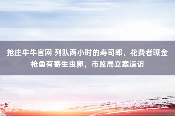 抢庄牛牛官网 列队两小时的寿司郎，花费者曝金枪鱼有寄生虫卵，市监局立案造访