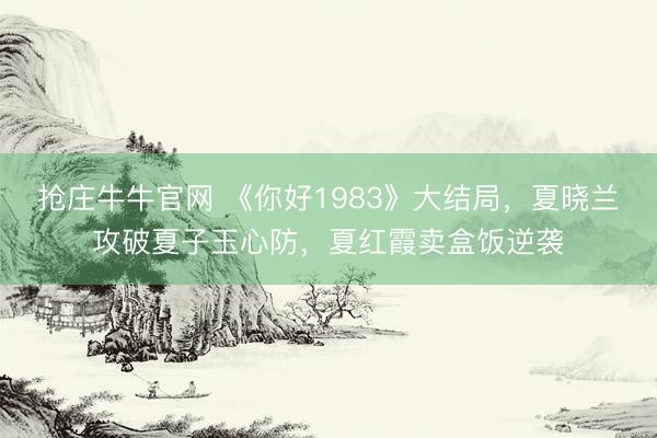 抢庄牛牛官网 《你好1983》大结局，夏晓兰攻破夏子玉心防，夏红霞卖盒饭逆袭