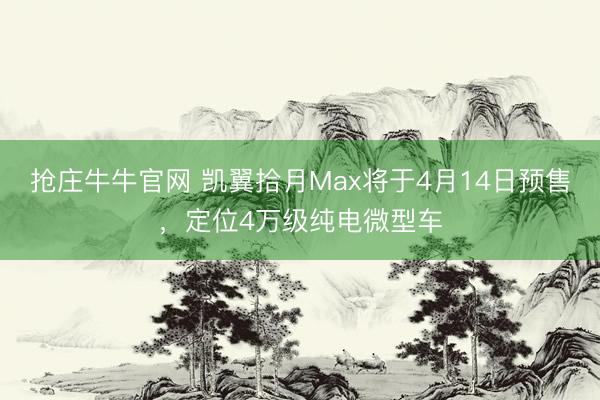抢庄牛牛官网 凯翼拾月Max将于4月14日预售，定位4万级纯电微型车