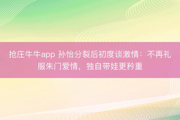 抢庄牛牛app 孙怡分裂后初度谈激情:不再礼服朱门爱情,独自带娃更矜重