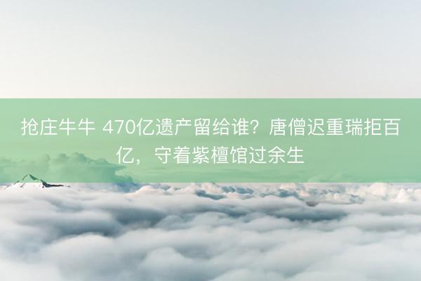 抢庄牛牛 470亿遗产留给谁？唐僧迟重瑞拒百亿，守着紫檀馆过余生