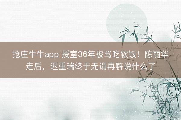 抢庄牛牛app 授室36年被骂吃软饭！陈丽华走后，迟重瑞终于无谓再解说什么了