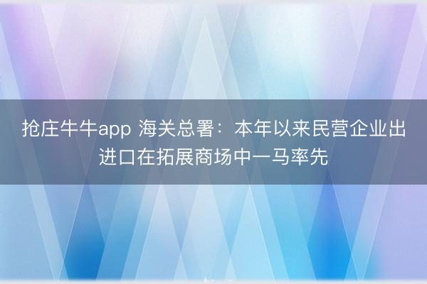 抢庄牛牛app 海关总署:本年以来民营企业出进口在拓展商场中一马率先