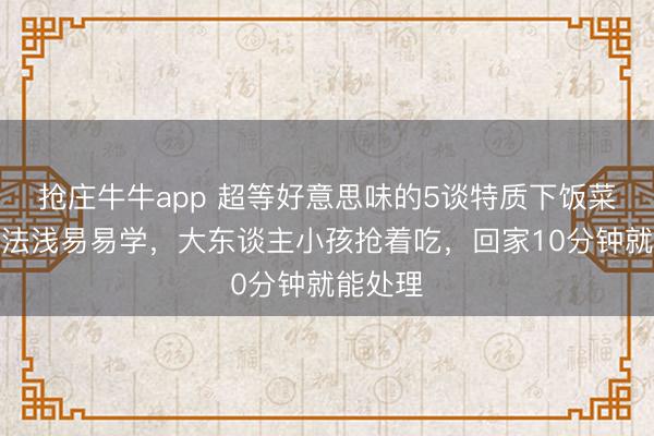 抢庄牛牛app 超等好意思味的5谈特质下饭菜，作念法浅易易学，大东谈主小孩抢着吃，回家10分钟就能处理