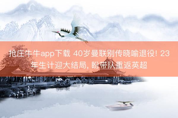 抢庄牛牛app下载 40岁曼联别传晓喻退役! 23年生计迎大结局， 盼带队重返英超