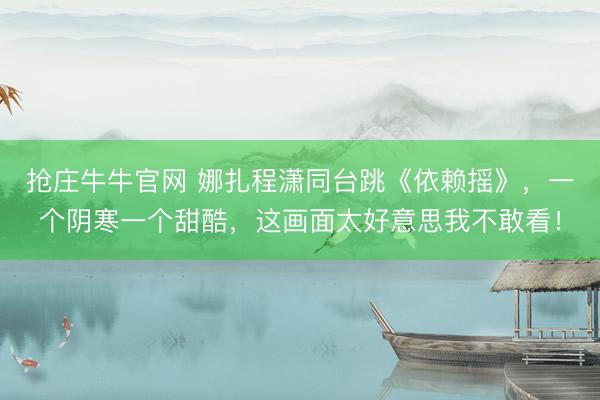 抢庄牛牛官网 娜扎程潇同台跳《依赖摇》，一个阴寒一个甜酷，这画面太好意思我不敢看！