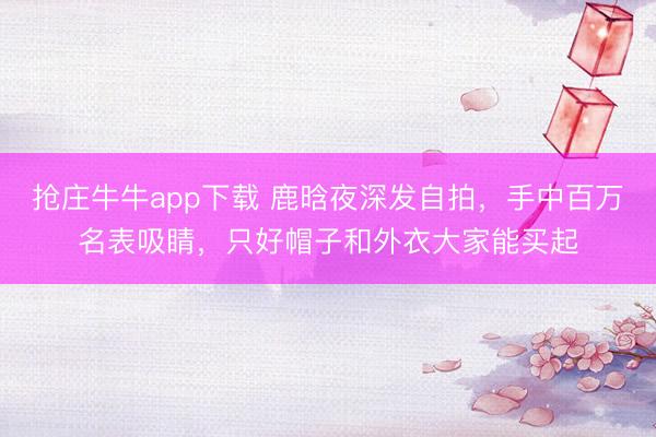 抢庄牛牛app下载 鹿晗夜深发自拍，手中百万名表吸睛，只好帽子和外衣大家能买起