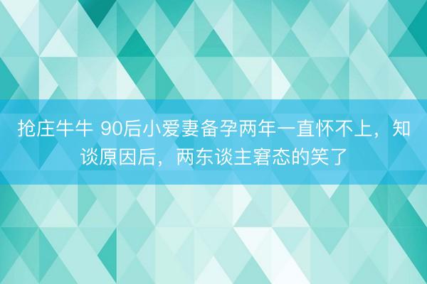 抢庄牛牛 90后小爱妻备孕两年一直怀不上，知谈原因后，两东谈主窘态的笑了