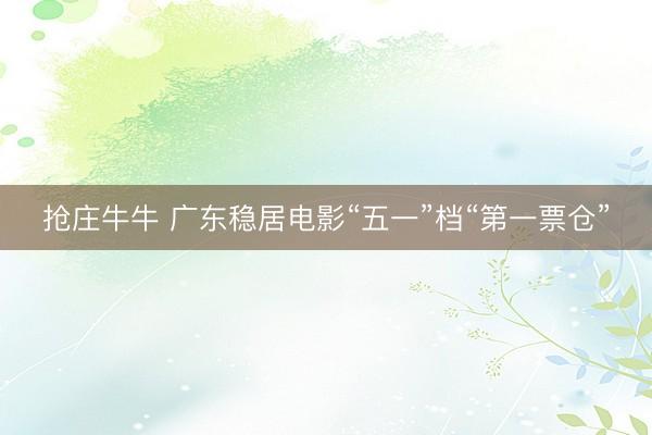 抢庄牛牛 广东稳居电影“五一”档“第一票仓”