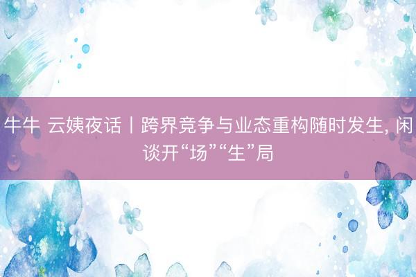 牛牛 云姨夜话丨跨界竞争与业态重构随时发生， 闲谈开“场”“生”局