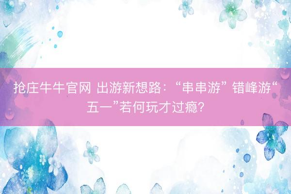 抢庄牛牛官网 出游新想路：“串串游” 错峰游“五一”若何玩才过瘾？