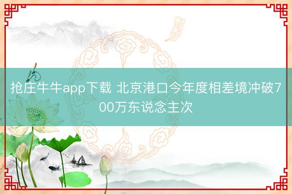 抢庄牛牛app下载 北京港口今年度相差境冲破700万东说念主次