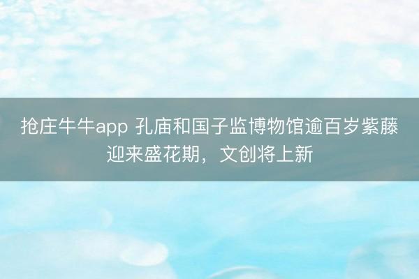 抢庄牛牛app 孔庙和国子监博物馆逾百岁紫藤迎来盛花期，文创将上新
