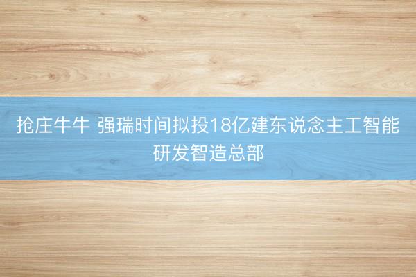 抢庄牛牛 强瑞时间拟投18亿建东说念主工智能研发智造总部