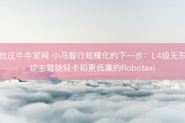 抢庄牛牛官网 小马智行规模化的下一步：L4级无东谈主驾驶轻卡和更低廉的Robotaxi