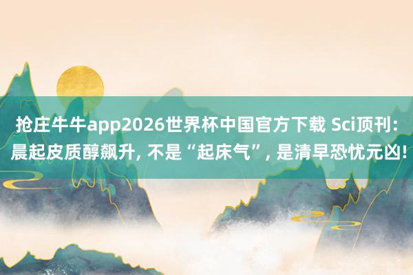 抢庄牛牛app2026世界杯中国官方下载 Sci顶刊: 晨起皮质醇飙升， 不是“起床气”， 是清早恐忧元凶!