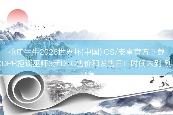 抢庄牛牛2026世界杯(中国)IOS/安卓官方下载 CDPR拒谈巫师3新DLC售价和发售日！时间未到 别急