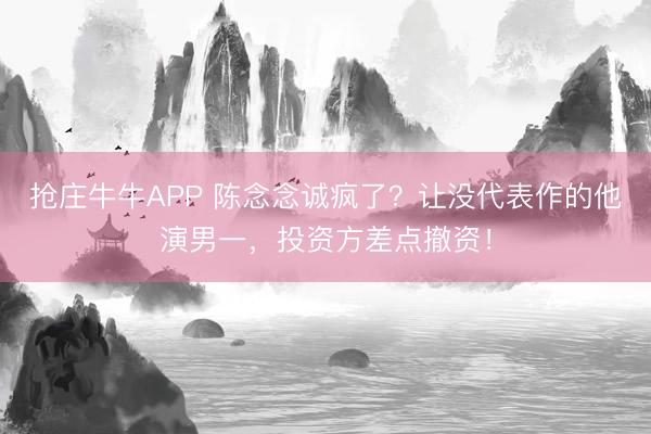 抢庄牛牛APP 陈念念诚疯了？让没代表作的他演男一，投资方差点撤资！