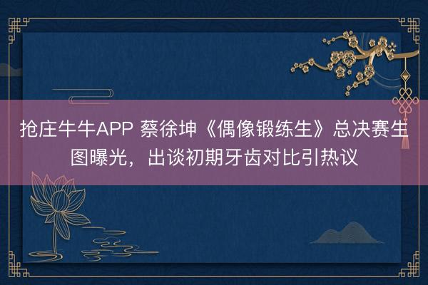 抢庄牛牛APP 蔡徐坤《偶像锻练生》总决赛生图曝光，出谈初期牙齿对比引热议