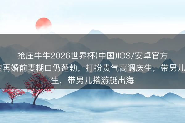 抢庄牛牛2026世界杯(中国)IOS/安卓官方下载 何猷启再婚前妻糊口仍蓬勃，打扮贵气高调庆生，带男儿搭游艇出海