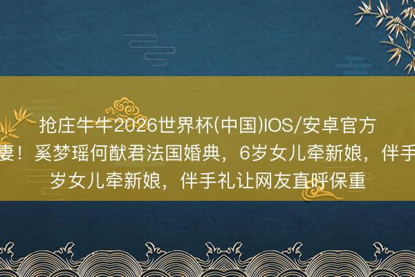 抢庄牛牛2026世界杯(中国)IOS/安卓官方下载 7年恭候终娶妻！奚梦瑶何猷君法国婚典，6岁女儿牵新娘，伴手礼让网友直呼保重