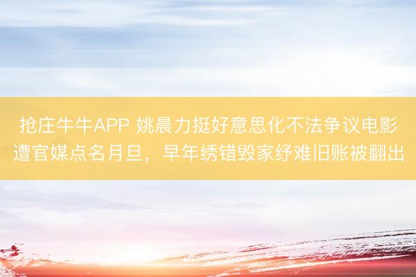 抢庄牛牛APP 姚晨力挺好意思化不法争议电影遭官媒点名月旦，早年绣错毁家纾难旧账被翻出