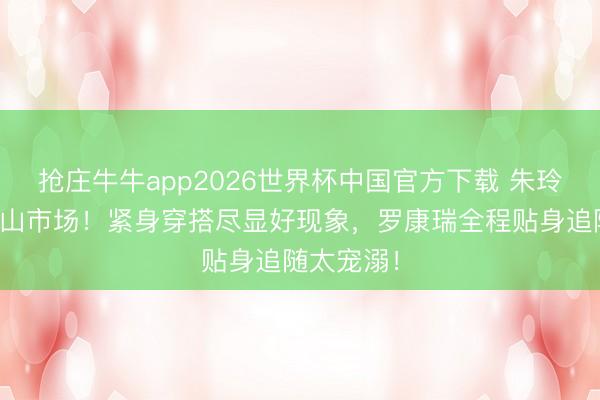 抢庄牛牛app2026世界杯中国官方下载 朱玲玲现身佛山市场！紧身穿搭尽显好现象，罗康瑞全程贴身追随太宠溺！