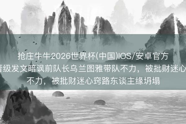 抢庄牛牛2026世界杯(中国)IOS/安卓官方下载 万千惠三公晋级发文暗讽前队长乌兰图雅带队不力，被批财迷心窍路东谈主缘坍塌