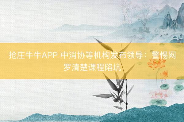 抢庄牛牛APP 中消协等机构发布领导：警惕网罗清楚课程陷坑